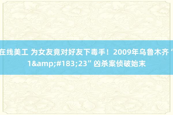 在线美工 为女友竟对好友下毒手！2009年乌鲁木齐“1&#183;23”凶杀案侦破始末