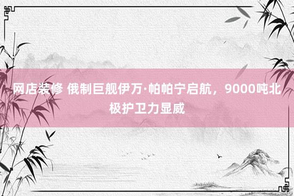 网店装修 俄制巨舰伊万·帕帕宁启航，9000吨北极护卫力显威