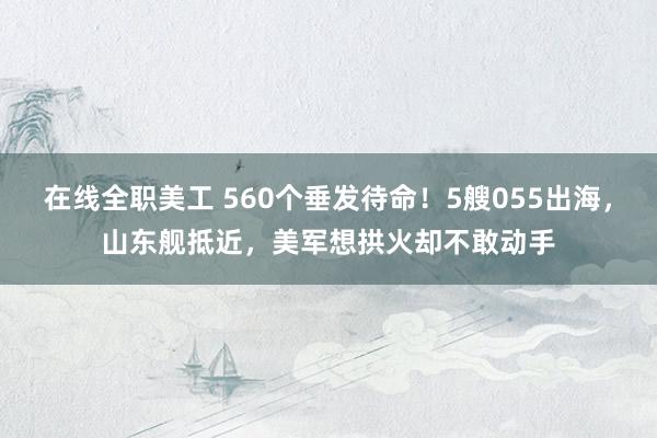 在线全职美工 560个垂发待命！5艘055出海，山东舰抵近，美军想拱火却不敢动手