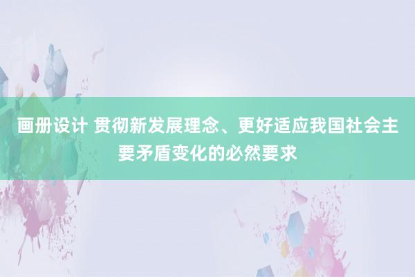 画册设计 贯彻新发展理念、更好适应我国社会主要矛盾变化的必然要求