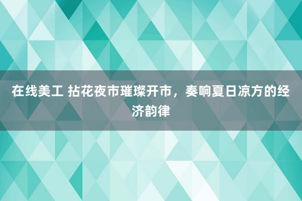 在线美工 拈花夜市璀璨开市，奏响夏日凉方的经济韵律