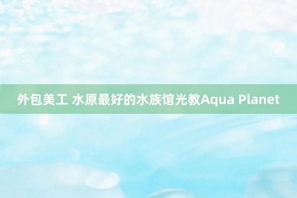 外包美工 水原最好的水族馆光教Aqua Planet