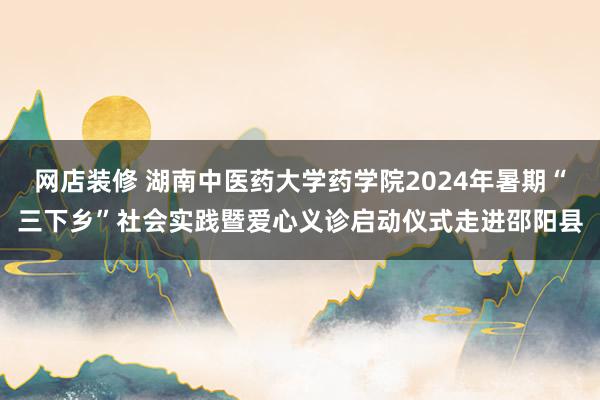 网店装修 湖南中医药大学药学院2024年暑期“三下乡”社会实践暨爱心义诊启动仪式走进邵阳县