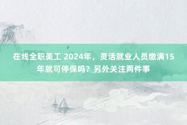 在线全职美工 2024年，灵活就业人员缴满15年就可停保吗？另外关注两件事