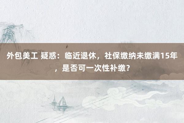 外包美工 疑惑：临近退休，社保缴纳未缴满15年，是否可一次性补缴？