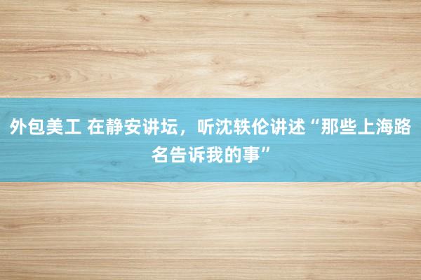 外包美工 在静安讲坛，听沈轶伦讲述“那些上海路名告诉我的事”