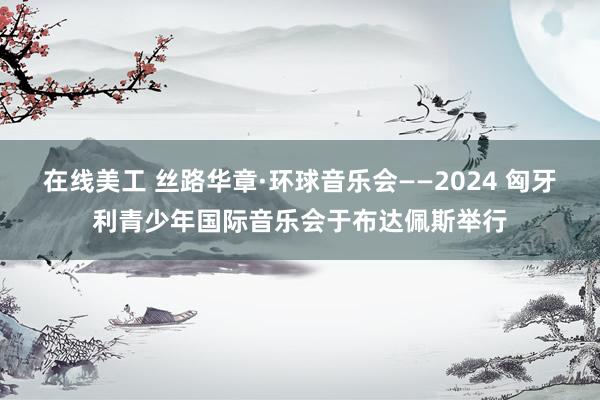 在线美工 丝路华章·环球音乐会——2024 匈牙利青少年国际音乐会于布达佩斯举行