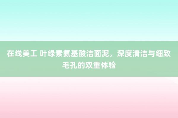 在线美工 叶绿素氨基酸洁面泥，深度清洁与细致毛孔的双重体验