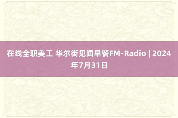 在线全职美工 华尔街见闻早餐FM-Radio | 2024年7月31日