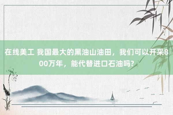 在线美工 我国最大的黑油山油田，我们可以开采800万年，能代替进口石油吗?