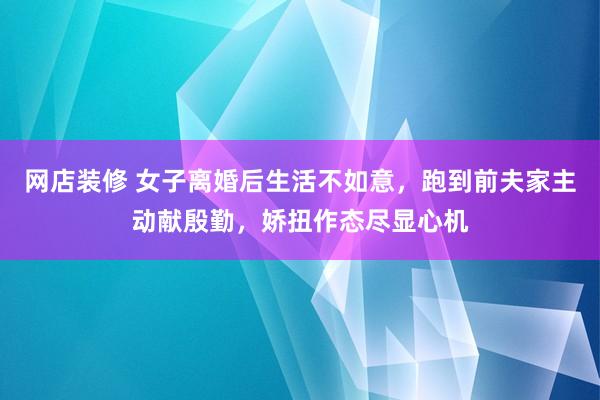 网店装修 女子离婚后生活不如意，跑到前夫家主动献殷勤，娇扭作态尽显心机