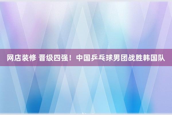 网店装修 晋级四强！中国乒乓球男团战胜韩国队