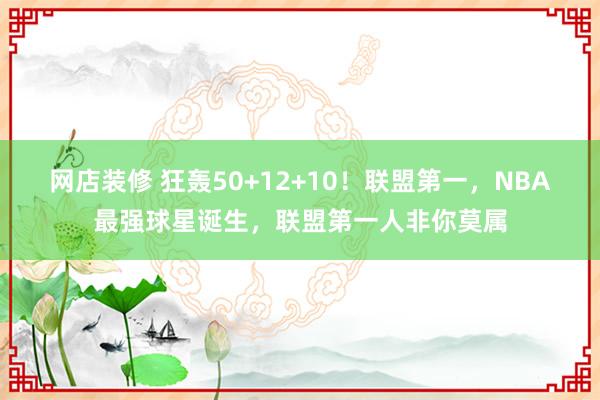 网店装修 狂轰50+12+10！联盟第一，NBA最强球星诞生，联盟第一人非你莫属