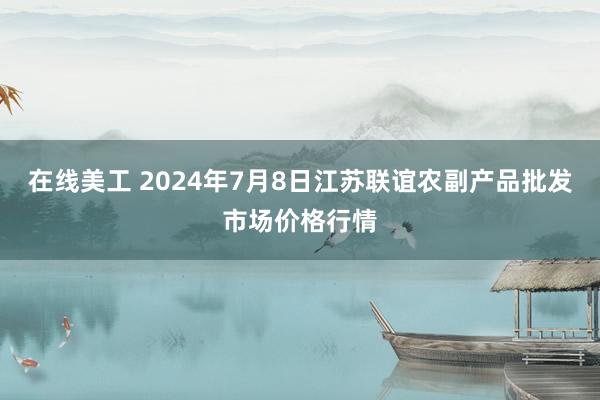 在线美工 2024年7月8日江苏联谊农副产品批发市场价格行情