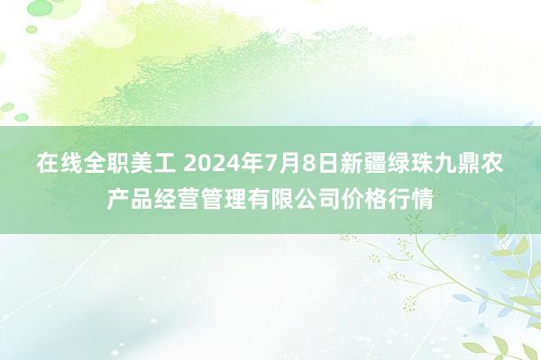 在线全职美工 2024年7月8日新疆绿珠九鼎农产品经营管理有限公司价格行情