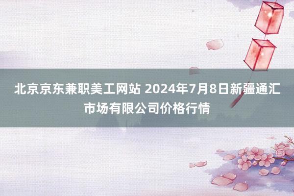 北京京东兼职美工网站 2024年7月8日新疆通汇市场有限公司价格行情