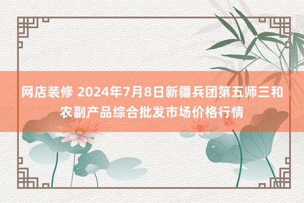 网店装修 2024年7月8日新疆兵团第五师三和农副产品综合批发市场价格行情