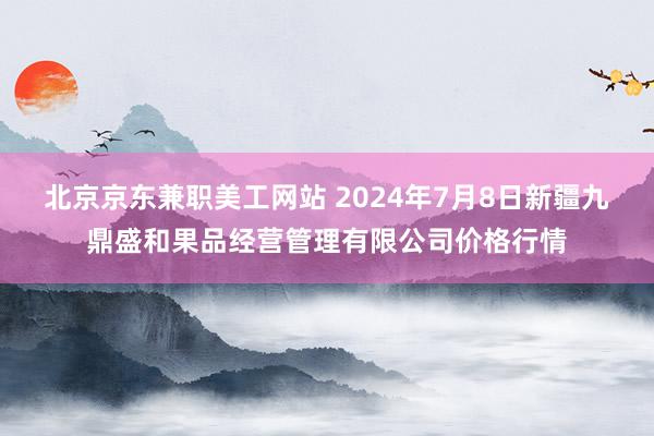 北京京东兼职美工网站 2024年7月8日新疆九鼎盛和果品经营管理有限公司价格行情