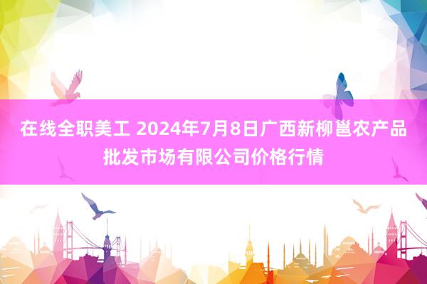 在线全职美工 2024年7月8日广西新柳邕农产品批发市场有限公司价格行情