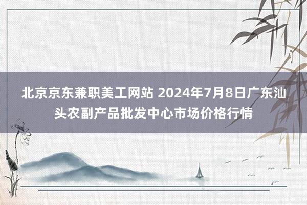 北京京东兼职美工网站 2024年7月8日广东汕头农副产品批发中心市场价格行情