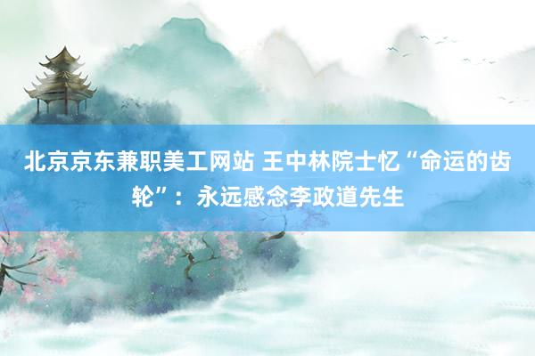 北京京东兼职美工网站 王中林院士忆“命运的齿轮”：永远感念李政道先生