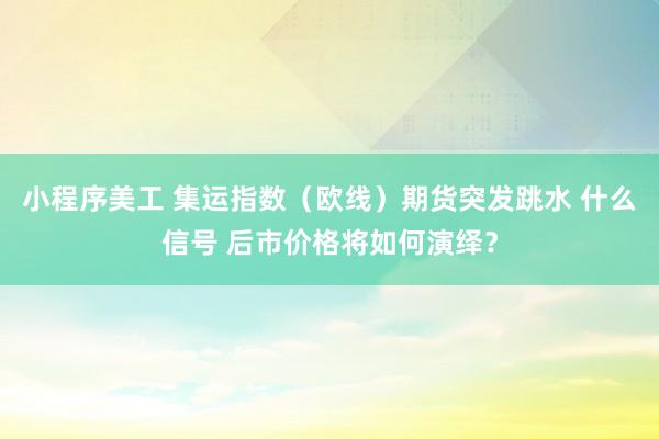 小程序美工 集运指数（欧线）期货突发跳水 什么信号 后市价格将如何演绎？