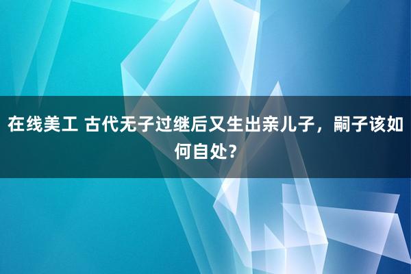 在线美工 古代无子过继后又生出亲儿子，嗣子该如何自处？