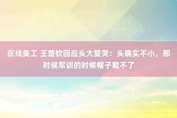 在线美工 王楚钦回应头大爱哭：头确实不小，那时候军训的时候帽子戴不了