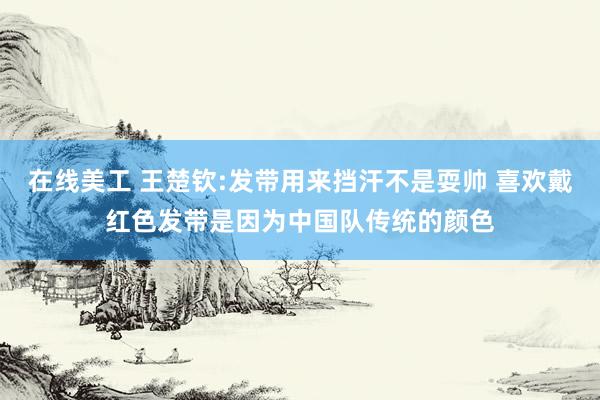 在线美工 王楚钦:发带用来挡汗不是耍帅 喜欢戴红色发带是因为中国队传统的颜色