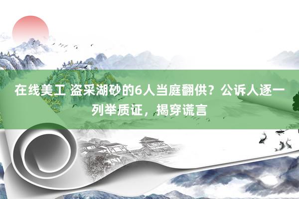 在线美工 盗采湖砂的6人当庭翻供？公诉人逐一列举质证，揭穿谎言