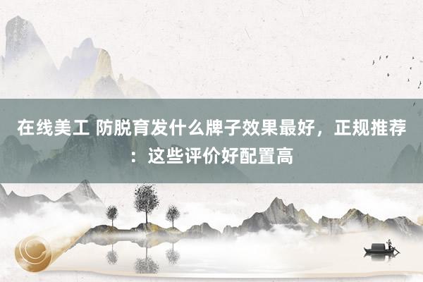 在线美工 防脱育发什么牌子效果最好，正规推荐：这些评价好配置高