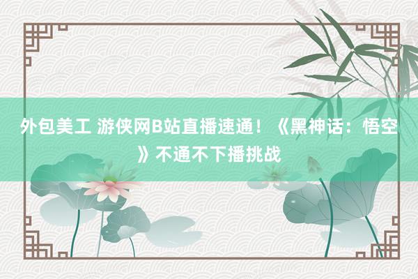 外包美工 游侠网B站直播速通！《黑神话：悟空》不通不下播挑战