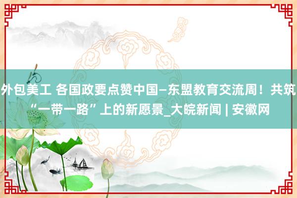 外包美工 各国政要点赞中国—东盟教育交流周！共筑“一带一路”上的新愿景_大皖新闻 | 安徽网