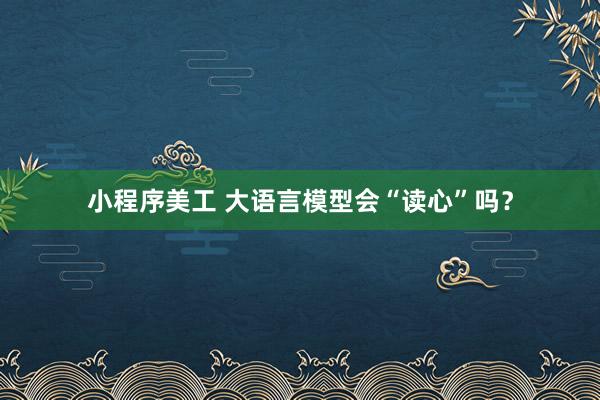 小程序美工 大语言模型会“读心”吗？