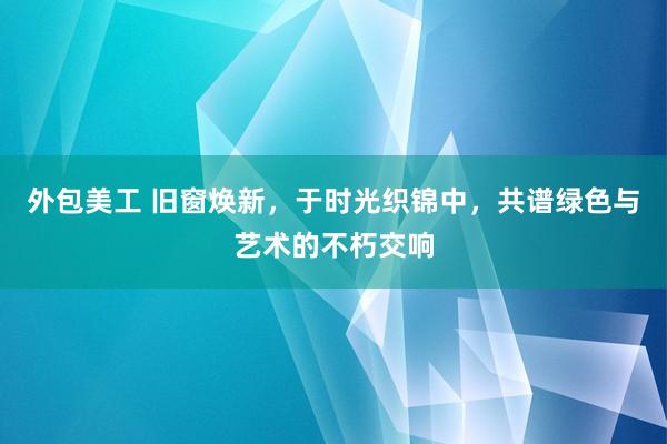 外包美工 旧窗焕新，于时光织锦中，共谱绿色与艺术的不朽交响