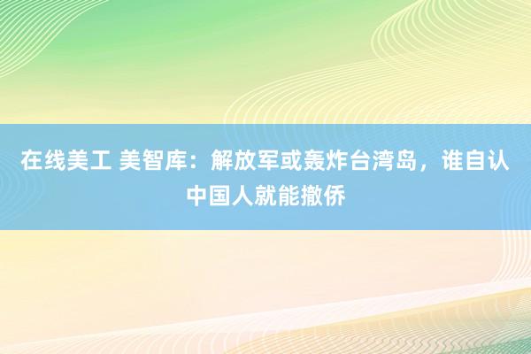 在线美工 美智库：解放军或轰炸台湾岛，谁自认中国人就能撤侨