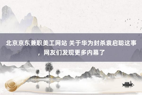 北京京东兼职美工网站 关于华为封杀袁启聪这事，网友们发现更多内幕了