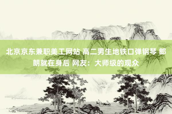 北京京东兼职美工网站 高二男生地铁口弹钢琴 郎朗就在身后 网友：大师级的观众