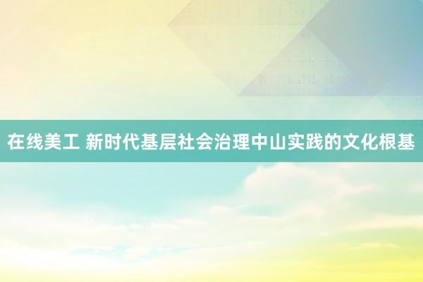 在线美工 新时代基层社会治理中山实践的文化根基