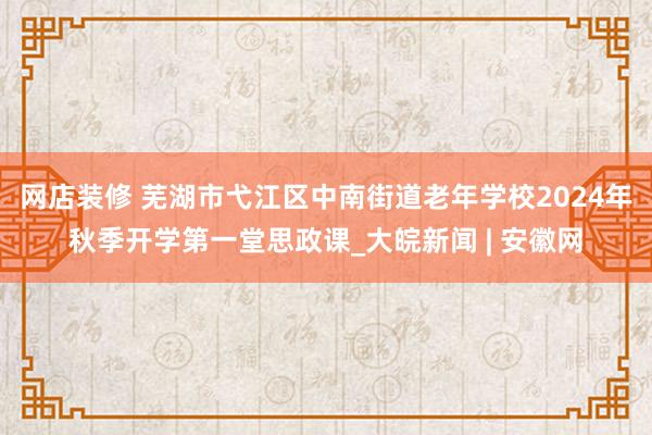 网店装修 芜湖市弋江区中南街道老年学校2024年秋季开学第一堂思政课_大皖新闻 | 安徽网