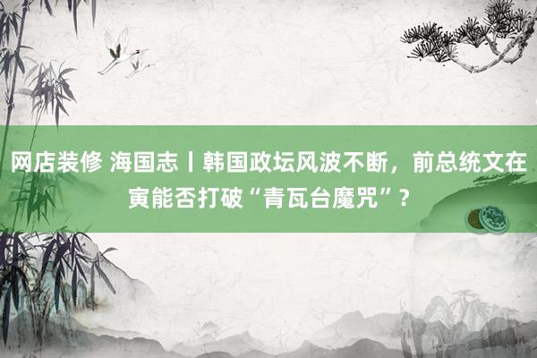 网店装修 海国志丨韩国政坛风波不断，前总统文在寅能否打破“青瓦台魔咒”？