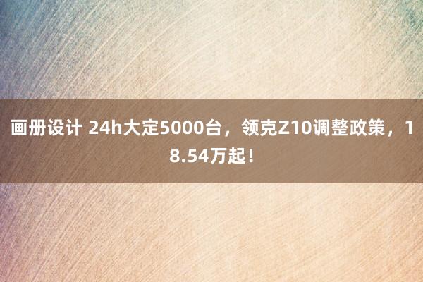 画册设计 24h大定5000台，领克Z10调整政策，18.54万起！