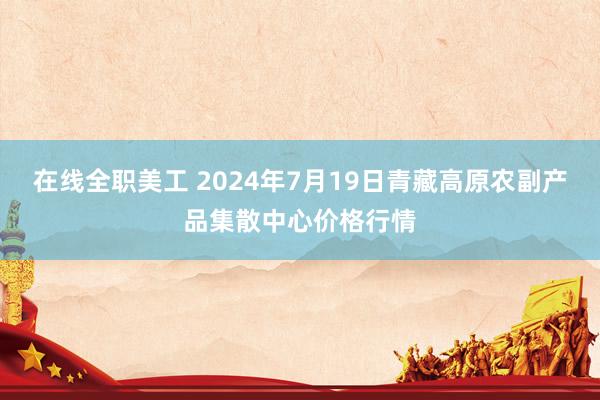 在线全职美工 2024年7月19日青藏高原农副产品集散中心价格行情