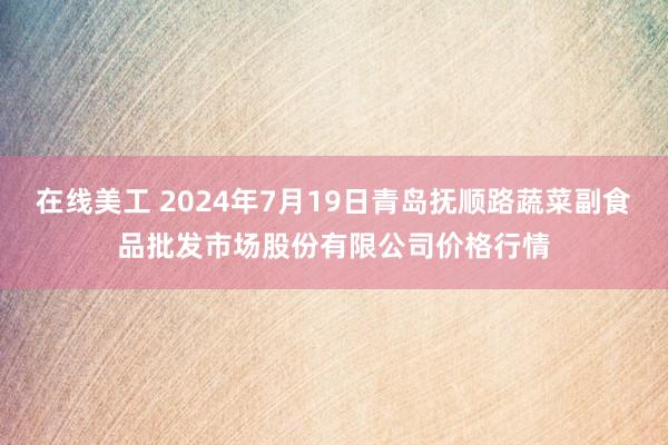 在线美工 2024年7月19日青岛抚顺路蔬菜副食品批发市场股份有限公司价格行情