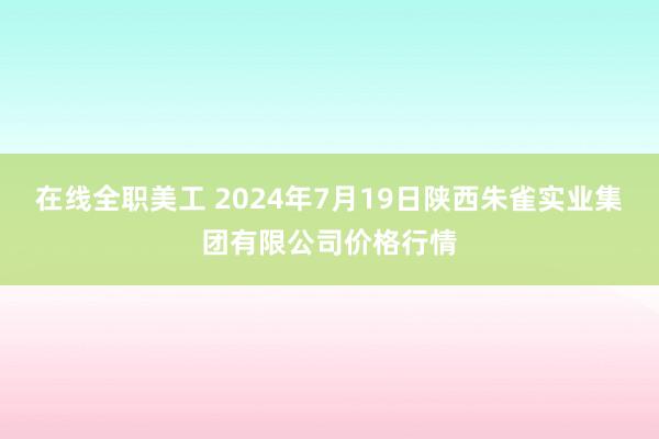 在线全职美工 2024年7月19日陕西朱雀实业集团有限公司价格行情