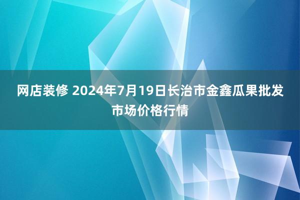 网店装修 2024年7月19日长治市金鑫瓜果批发市场价格行情