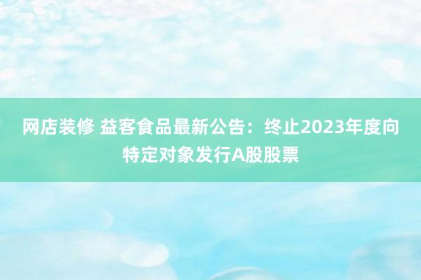 网店装修 益客食品最新公告：终止2023年度向特定对象发行A股股票