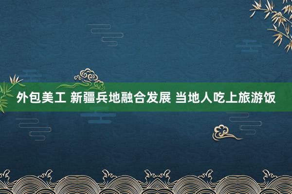 外包美工 新疆兵地融合发展 当地人吃上旅游饭