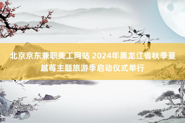 北京京东兼职美工网站 2024年黑龙江省秋季蔓越莓主题旅游季启动仪式举行