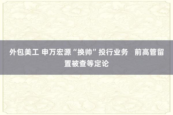 外包美工 申万宏源“换帅”投行业务   前高管留置被查等定论